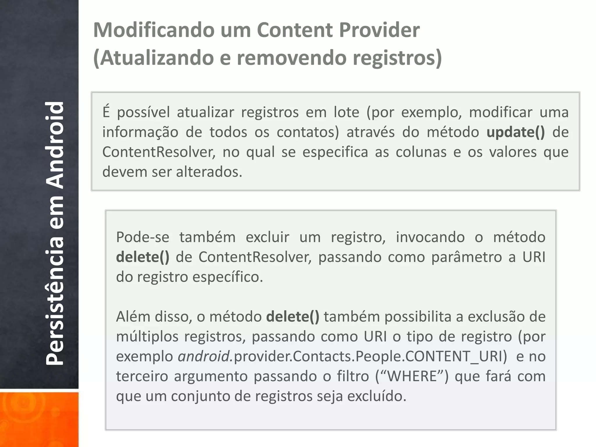 Modificando um Content Provider
Persistência em Android   (Atualizando e removendo registros)

                          É possível atualizar registros em lote (por exemplo, modificar uma
                          informação de todos os contatos) através do método update() de
                          ContentResolver, no qual se especifica as colunas e os valores que
                          devem ser alterados.


                            Pode-se também excluir um registro, invocando o método
                            delete() de ContentResolver, passando como parâmetro a URI
                            do registro específico.

                            Além disso, o método delete() também possibilita a exclusão de
                            múltiplos registros, passando como URI o tipo de registro (por
                            exemplo android.provider.Contacts.People.CONTENT_URI) e no
                            terceiro argumento passando o filtro (“WHERE”) que fará com
                            que um conjunto de registros seja excluído.
 