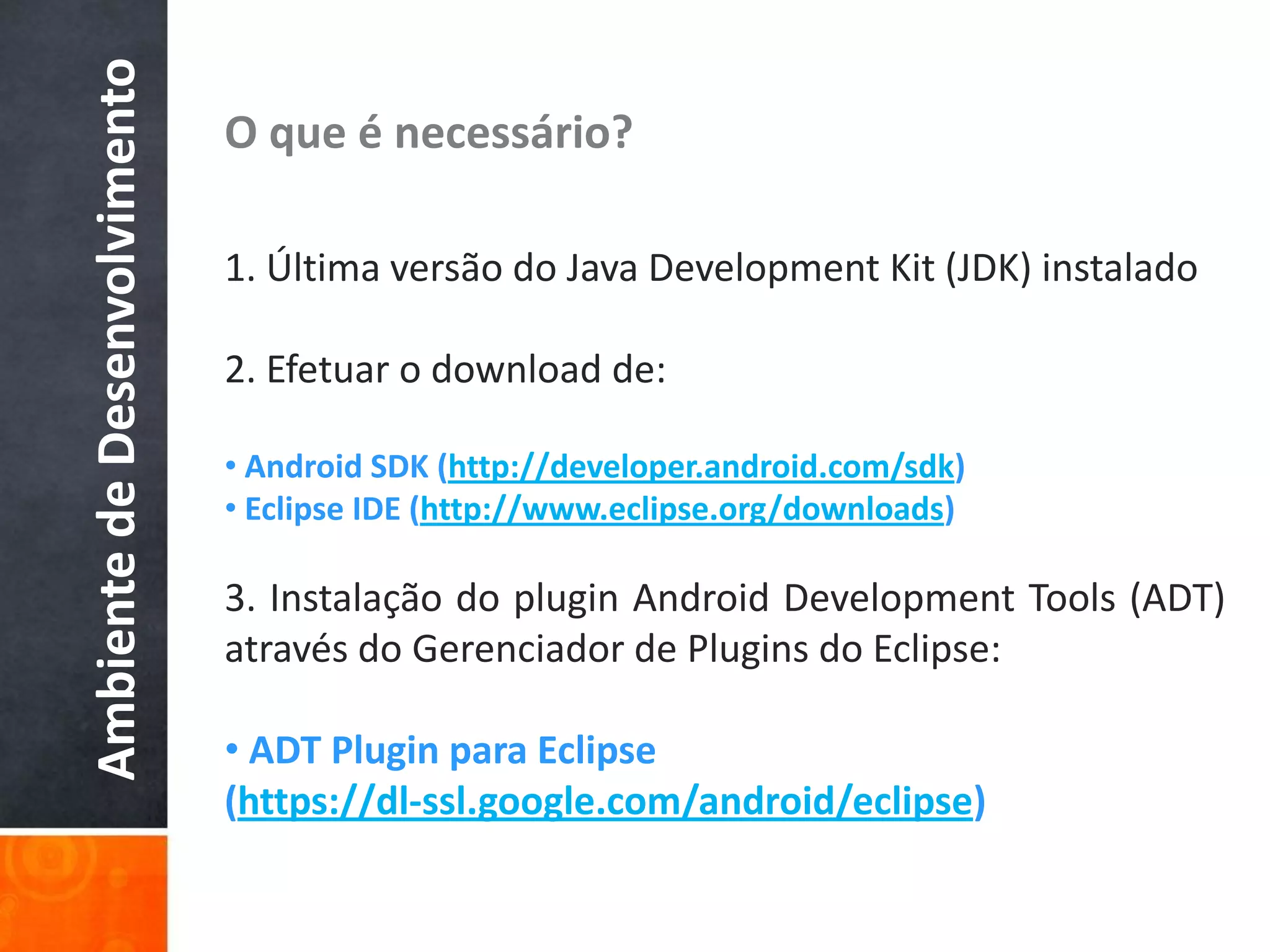 Ambiente de Desenvolvimento   O que é necessário?

                              1. Última versão do Java Development Kit (JDK) instalado

                              2. Efetuar o download de:

                              • Android SDK (http://developer.android.com/sdk)
                              • Eclipse IDE (http://www.eclipse.org/downloads)

                              3. Instalação do plugin Android Development Tools (ADT)
                              através do Gerenciador de Plugins do Eclipse:

                              • ADT Plugin para Eclipse
                              (https://dl-ssl.google.com/android/eclipse)
 