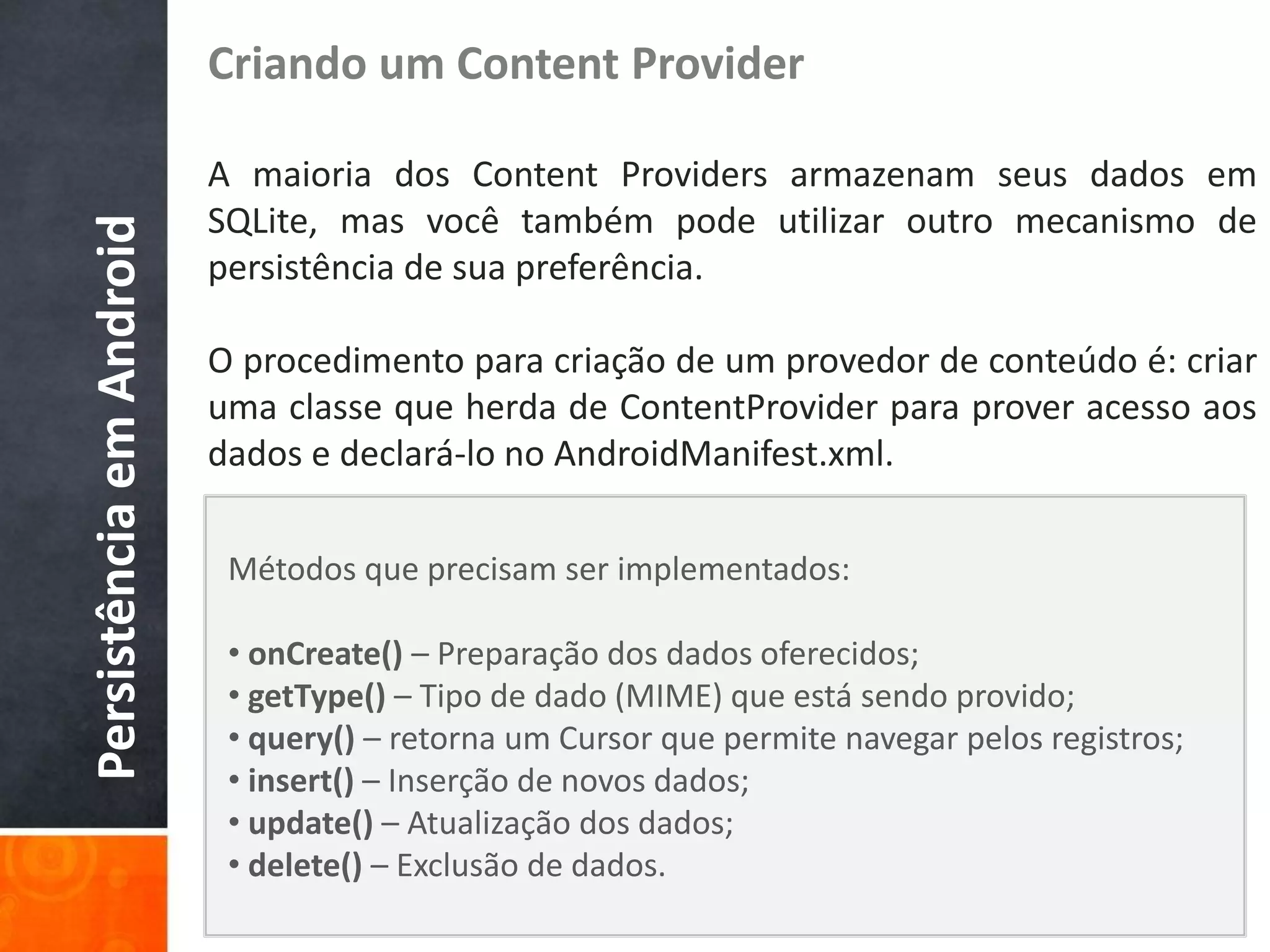 Criando um Content Provider

                          A maioria dos Content Providers armazenam seus dados em
                          SQLite, mas você também pode utilizar outro mecanismo de
Persistência em Android

                          persistência de sua preferência.

                          O procedimento para criação de um provedor de conteúdo é: criar
                          uma classe que herda de ContentProvider para prover acesso aos
                          dados e declará-lo no AndroidManifest.xml.

                           Métodos que precisam ser implementados:

                           • onCreate() – Preparação dos dados oferecidos;
                           • getType() – Tipo de dado (MIME) que está sendo provido;
                           • query() – retorna um Cursor que permite navegar pelos registros;
                           • insert() – Inserção de novos dados;
                           • update() – Atualização dos dados;
                           • delete() – Exclusão de dados.
 