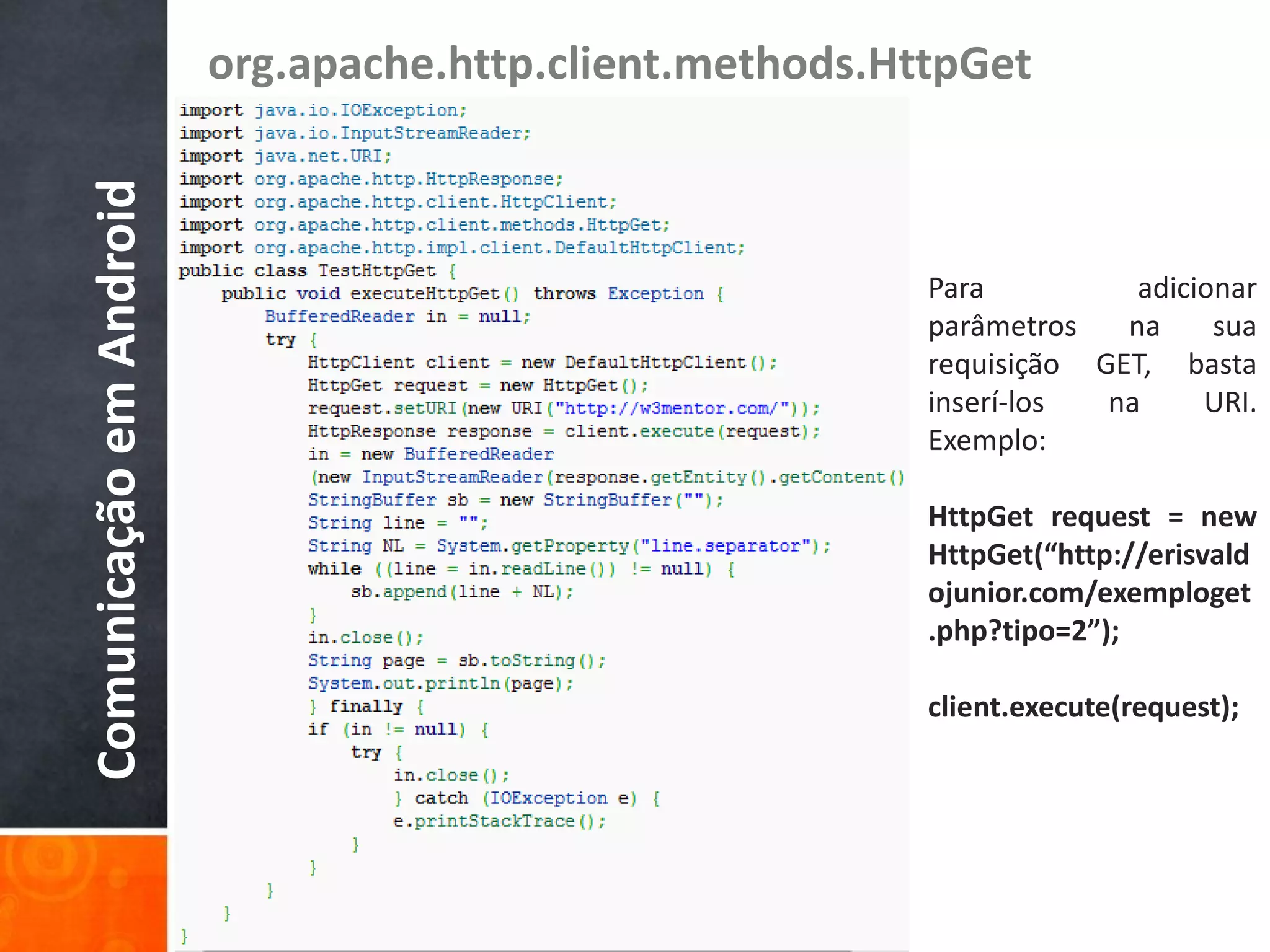 org.apache.http.client.methods.HttpGet
Comunicação em Android

                                                          Para          adicionar
                                                          parâmetros   na     sua
                                                          requisição GET, basta
                                                          inserí-los  na     URI.
                                                          Exemplo:

                                                          HttpGet request = new
                                                          HttpGet(“http://erisvald
                                                          ojunior.com/exemploget
                                                          .php?tipo=2”);

                                                          client.execute(request);
 