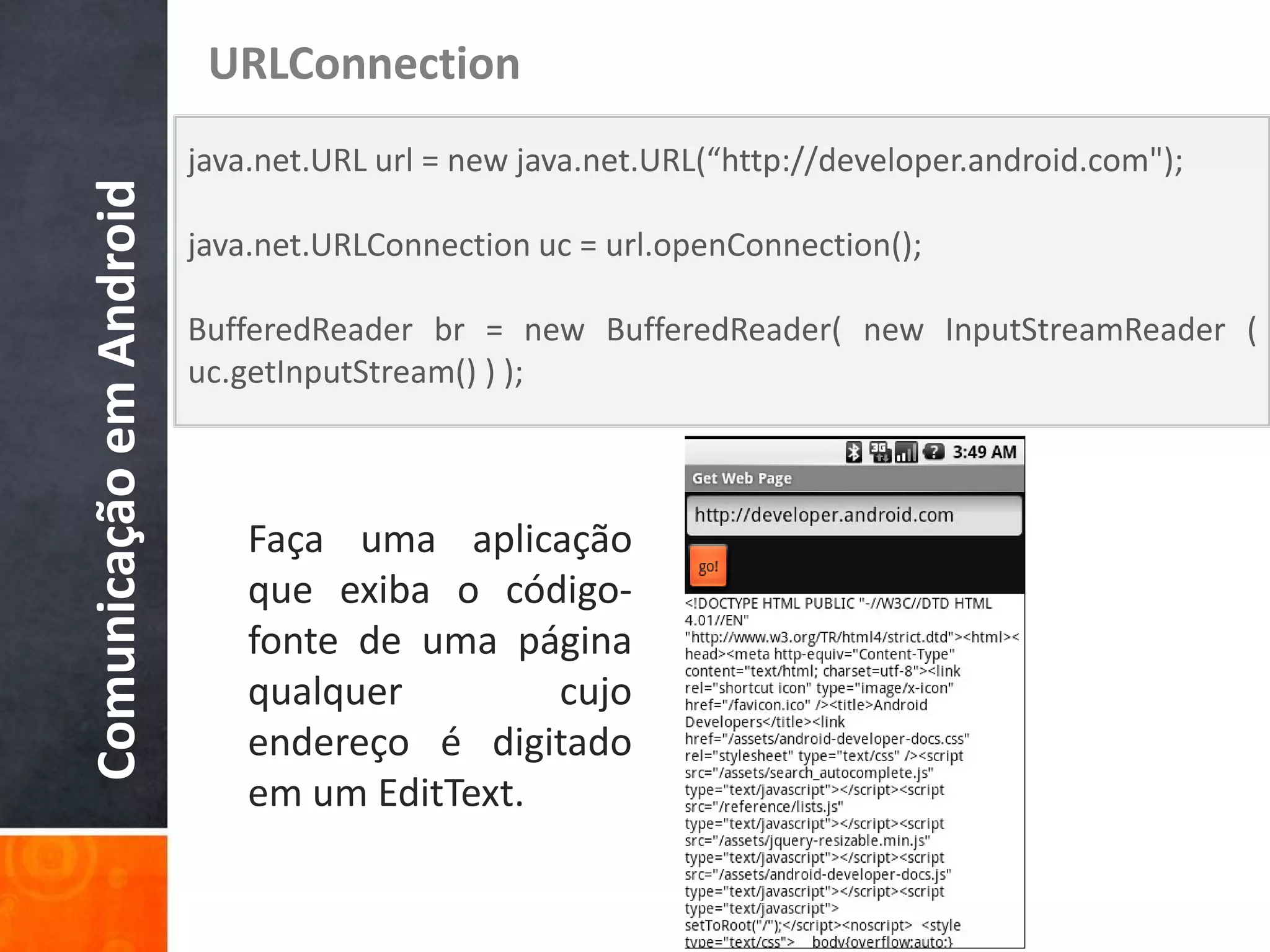 URLConnection
                         java.net.URL url = new java.net.URL(“http://developer.android.com");
Comunicação em Android

                         java.net.URLConnection uc = url.openConnection();

                         BufferedReader br = new BufferedReader( new InputStreamReader (
                         uc.getInputStream() ) );



                             Faça uma aplicação
                             que exiba o código-
                             fonte de uma página
                             qualquer        cujo
                             endereço é digitado
                             em um EditText.
 