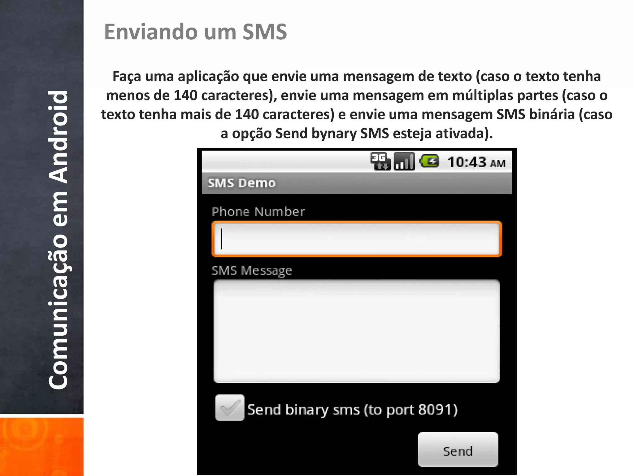 Enviando um SMS
                           Faça uma aplicação que envie uma mensagem de texto (caso o texto tenha
                          menos de 140 caracteres), envie uma mensagem em múltiplas partes (caso o
Comunicação em Android
                         texto tenha mais de 140 caracteres) e envie uma mensagem SMS binária (caso
                                           a opção Send bynary SMS esteja ativada).
 