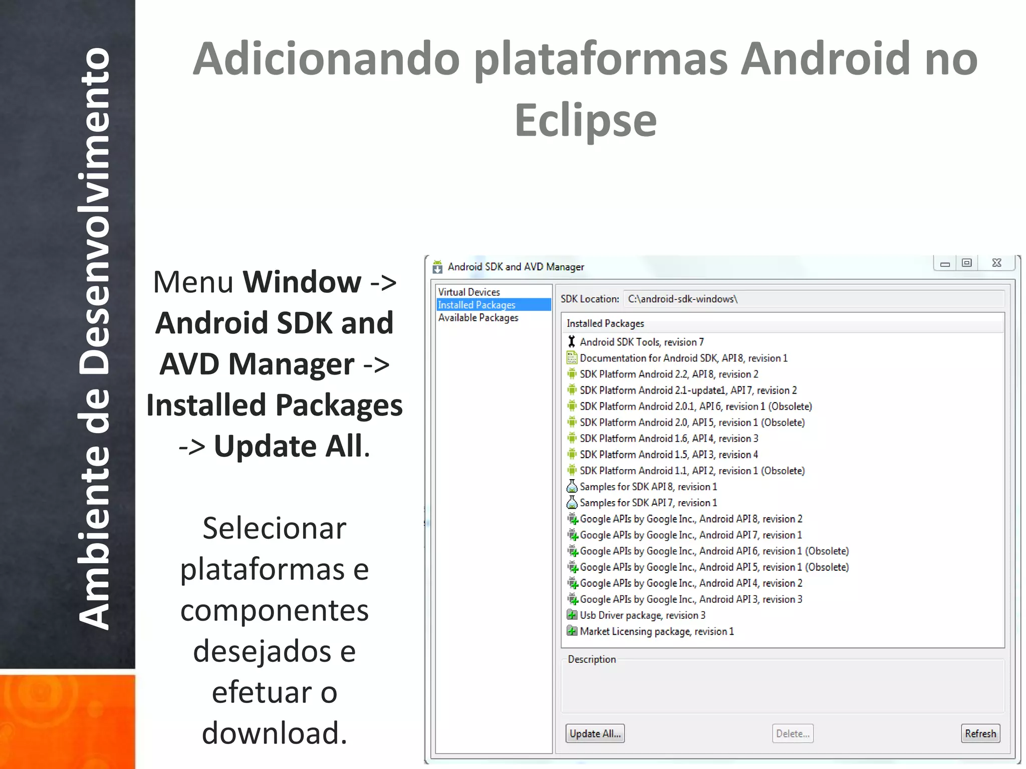 Adicionando plataformas Android no
Ambiente de Desenvolvimento
                                               Eclipse


                               Menu Window ->
                               Android SDK and
                               AVD Manager ->
                              Installed Packages
                                -> Update All.

                                  Selecionar
                                plataformas e
                                componentes
                                 desejados e
                                   efetuar o
                                 download.
 