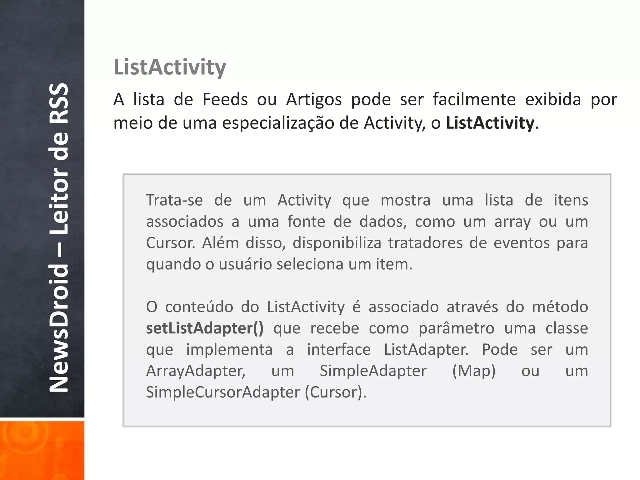 NewsDroid – Leitor de RSS   ListActivity
                            A lista de Feeds ou Artigos pode ser facilmente exibida por
                            meio de uma especialização de Activity, o ListActivity.


                               Trata-se de um Activity que mostra uma lista de itens
                               associados a uma fonte de dados, como um array ou um
                               Cursor. Além disso, disponibiliza tratadores de eventos para
                               quando o usuário seleciona um item.

                               O conteúdo do ListActivity é associado através do método
                               setListAdapter() que recebe como parâmetro uma classe
                               que implementa a interface ListAdapter. Pode ser um
                               ArrayAdapter, um SimpleAdapter (Map) ou um
                               SimpleCursorAdapter (Cursor).
 
