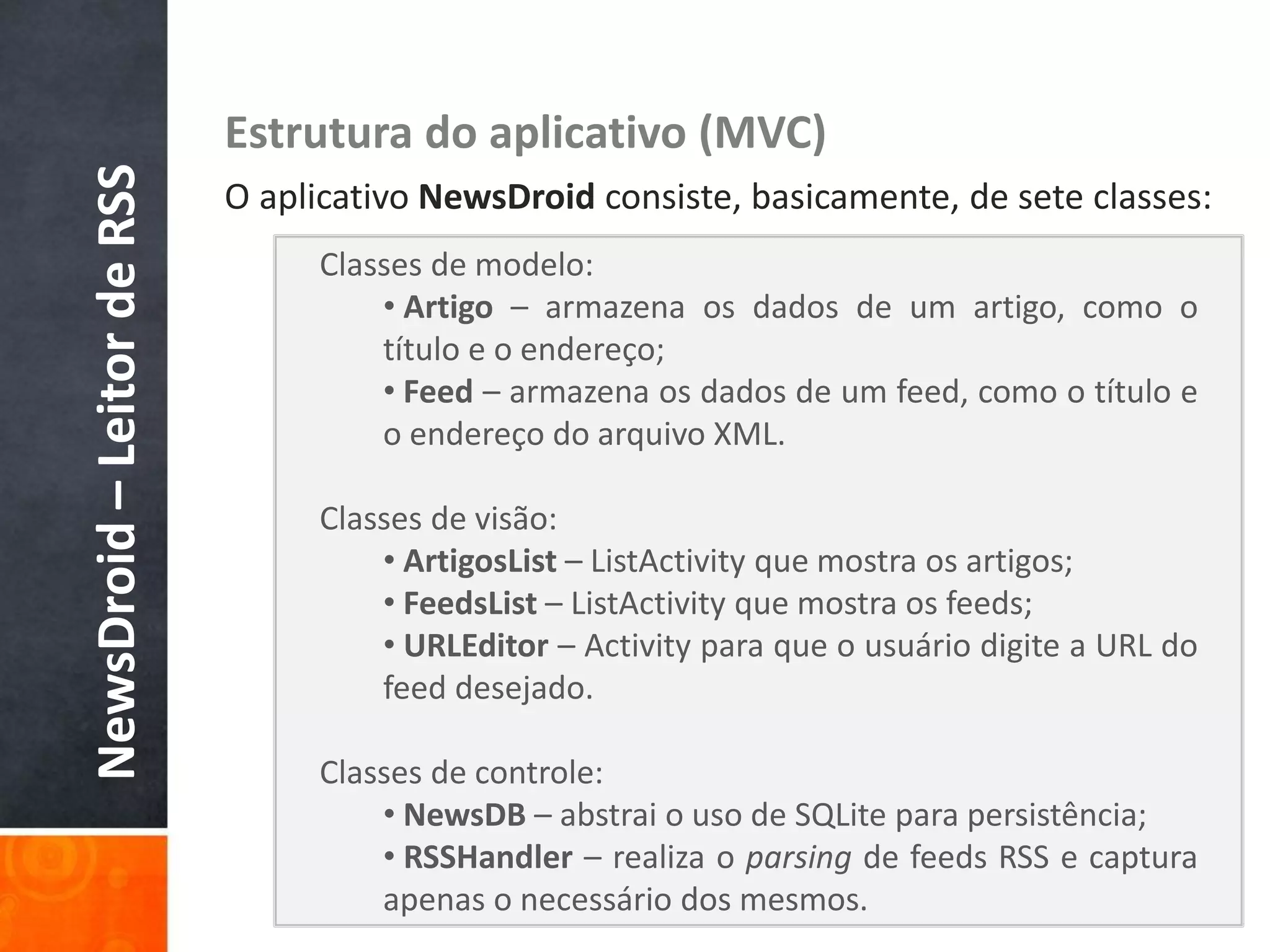 NewsDroid – Leitor de RSS   Estrutura do aplicativo (MVC)
                            O aplicativo NewsDroid consiste, basicamente, de sete classes:
                                 Classes de modelo:
                                     • Artigo – armazena os dados de um artigo, como o
                                     título e o endereço;
                                     • Feed – armazena os dados de um feed, como o título e
                                     o endereço do arquivo XML.

                                 Classes de visão:
                                     • ArtigosList – ListActivity que mostra os artigos;
                                     • FeedsList – ListActivity que mostra os feeds;
                                     • URLEditor – Activity para que o usuário digite a URL do
                                     feed desejado.

                                 Classes de controle:
                                     • NewsDB – abstrai o uso de SQLite para persistência;
                                     • RSSHandler – realiza o parsing de feeds RSS e captura
                                     apenas o necessário dos mesmos.
 
