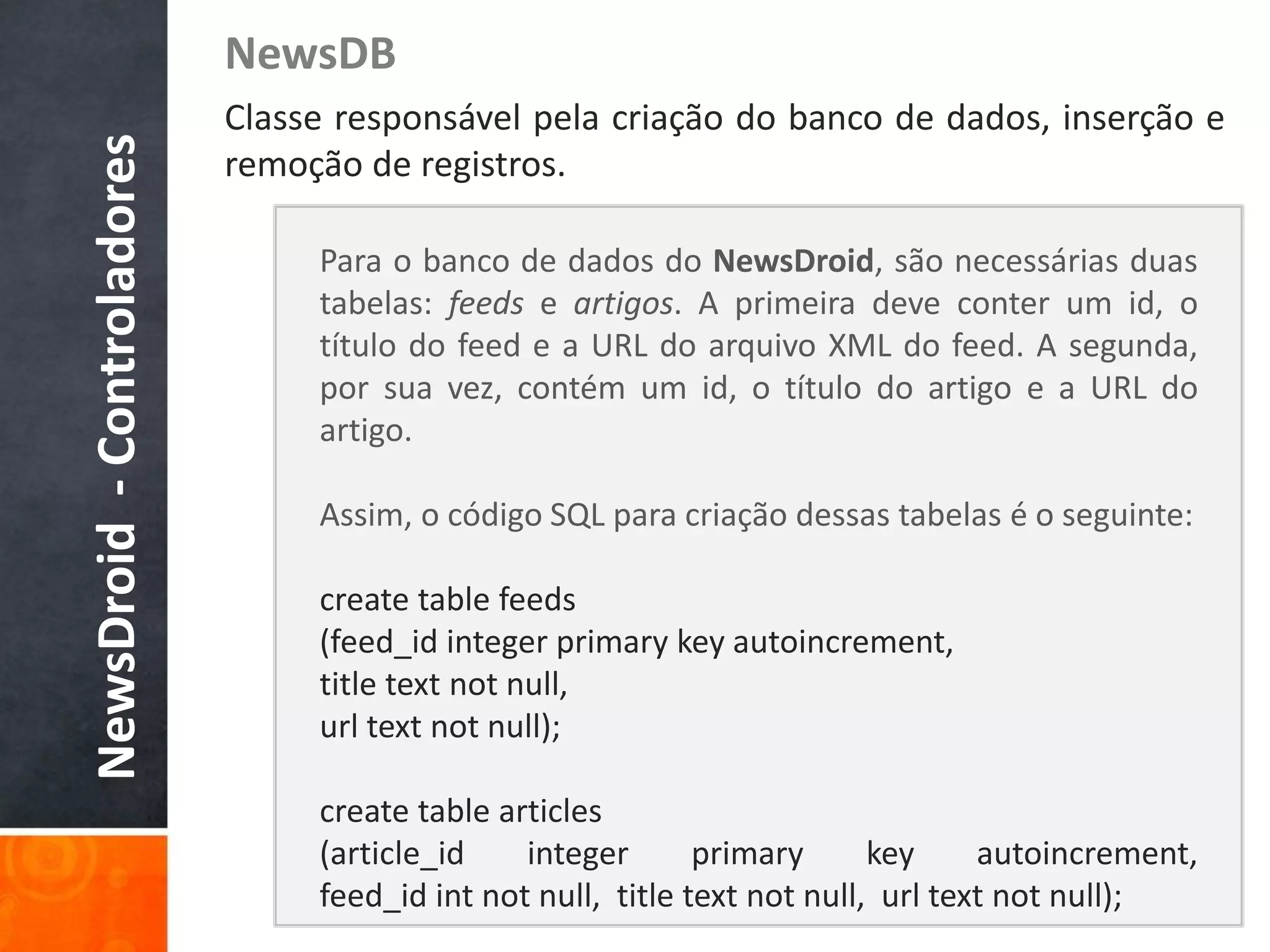 NewsDB
NewsDroid - Controladores   Classe responsável pela criação do banco de dados, inserção e
                            remoção de registros.

                                 Para o banco de dados do NewsDroid, são necessárias duas
                                 tabelas: feeds e artigos. A primeira deve conter um id, o
                                 título do feed e a URL do arquivo XML do feed. A segunda,
                                 por sua vez, contém um id, o título do artigo e a URL do
                                 artigo.

                                 Assim, o código SQL para criação dessas tabelas é o seguinte:

                                 create table feeds
                                 (feed_id integer primary key autoincrement,
                                 title text not null,
                                 url text not null);

                                 create table articles
                                 (article_id    integer       primary      key     autoincrement,
                                 feed_id int not null, title text not null, url text not null);
 