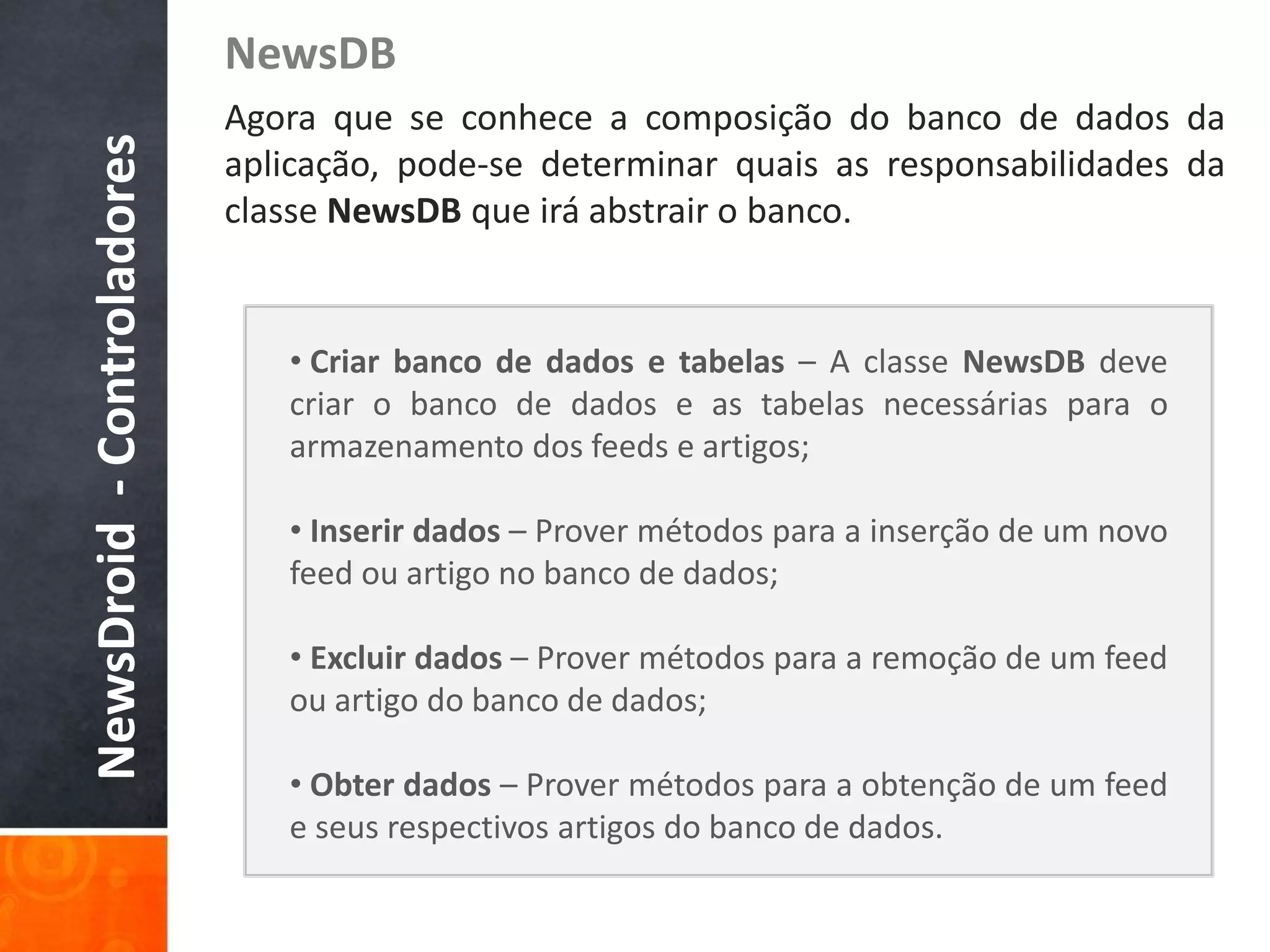 NewsDB
NewsDroid - Controladores   Agora que se conhece a composição do banco de dados da
                            aplicação, pode-se determinar quais as responsabilidades da
                            classe NewsDB que irá abstrair o banco.


                               • Criar banco de dados e tabelas – A classe NewsDB deve
                               criar o banco de dados e as tabelas necessárias para o
                               armazenamento dos feeds e artigos;

                               • Inserir dados – Prover métodos para a inserção de um novo
                               feed ou artigo no banco de dados;

                               • Excluir dados – Prover métodos para a remoção de um feed
                               ou artigo do banco de dados;

                               • Obter dados – Prover métodos para a obtenção de um feed
                               e seus respectivos artigos do banco de dados.
 