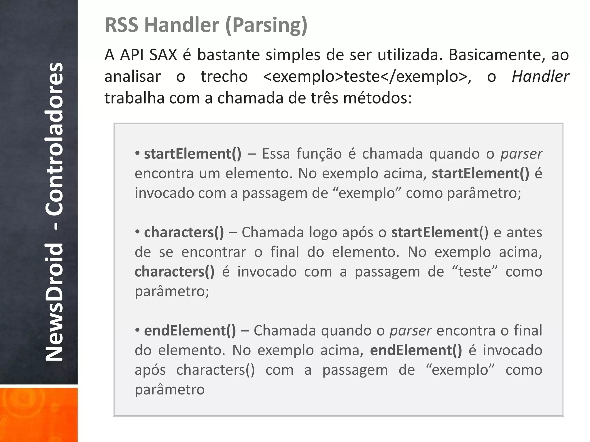 RSS Handler (Parsing)
NewsDroid - Controladores   A API SAX é bastante simples de ser utilizada. Basicamente, ao
                            analisar o trecho <exemplo>teste</exemplo>, o Handler
                            trabalha com a chamada de três métodos:


                                • startElement() – Essa função é chamada quando o parser
                                encontra um elemento. No exemplo acima, startElement() é
                                invocado com a passagem de “exemplo” como parâmetro;

                                • characters() – Chamada logo após o startElement() e antes
                                de se encontrar o final do elemento. No exemplo acima,
                                characters() é invocado com a passagem de “teste” como
                                parâmetro;

                                • endElement() – Chamada quando o parser encontra o final
                                do elemento. No exemplo acima, endElement() é invocado
                                após characters() com a passagem de “exemplo” como
                                parâmetro
 