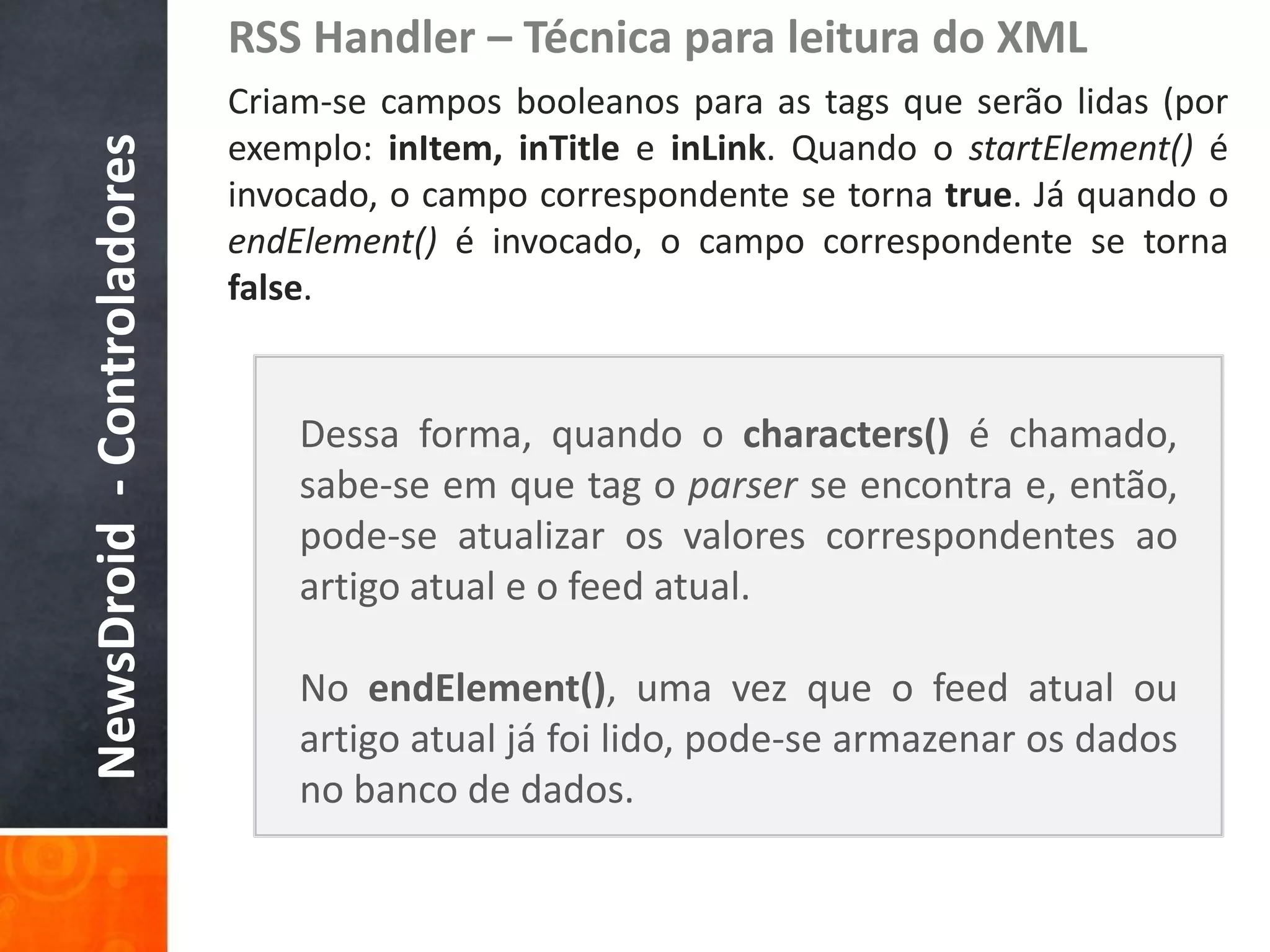 RSS Handler – Técnica para leitura do XML
                            Criam-se campos booleanos para as tags que serão lidas (por
                            exemplo: inItem, inTitle e inLink. Quando o startElement() é
NewsDroid - Controladores
                            invocado, o campo correspondente se torna true. Já quando o
                            endElement() é invocado, o campo correspondente se torna
                            false.


                                Dessa forma, quando o characters() é chamado,
                                sabe-se em que tag o parser se encontra e, então,
                                pode-se atualizar os valores correspondentes ao
                                artigo atual e o feed atual.

                                No endElement(), uma vez que o feed atual ou
                                artigo atual já foi lido, pode-se armazenar os dados
                                no banco de dados.
 