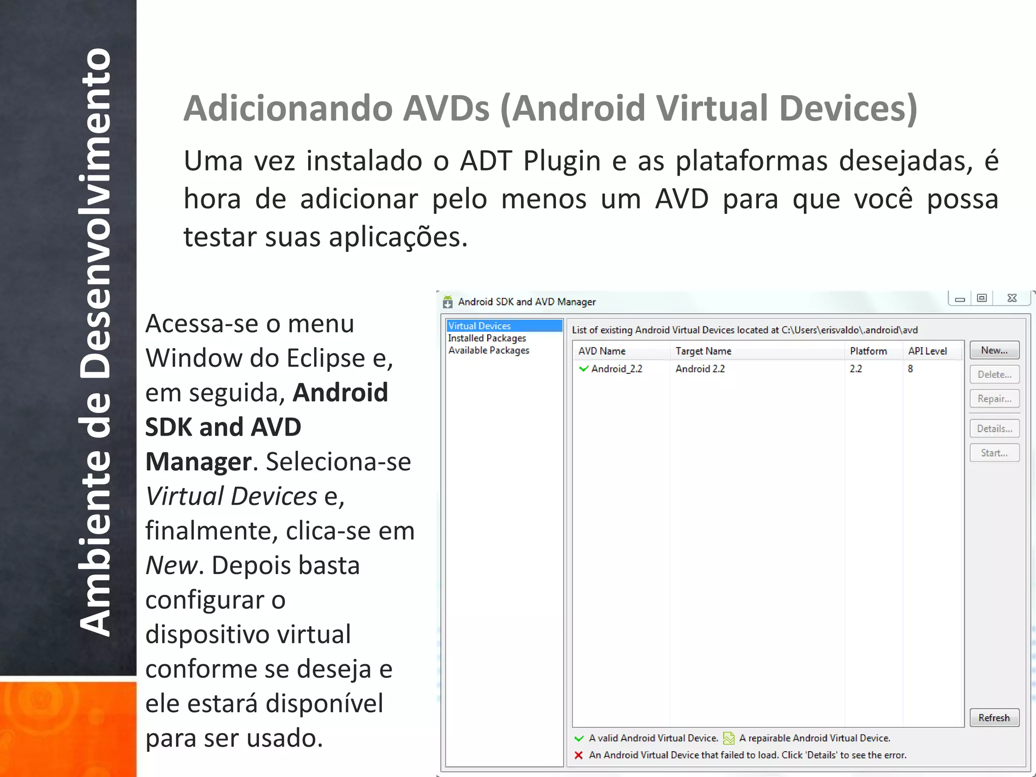 Ambiente de Desenvolvimento      Adicionando AVDs (Android Virtual Devices)
                                 Uma vez instalado o ADT Plugin e as plataformas desejadas, é
                                 hora de adicionar pelo menos um AVD para que você possa
                                 testar suas aplicações.

                              Acessa-se o menu
                              Window do Eclipse e,
                              em seguida, Android
                              SDK and AVD
                              Manager. Seleciona-se
                              Virtual Devices e,
                              finalmente, clica-se em
                              New. Depois basta
                              configurar o
                              dispositivo virtual
                              conforme se deseja e
                              ele estará disponível
                              para ser usado.
 