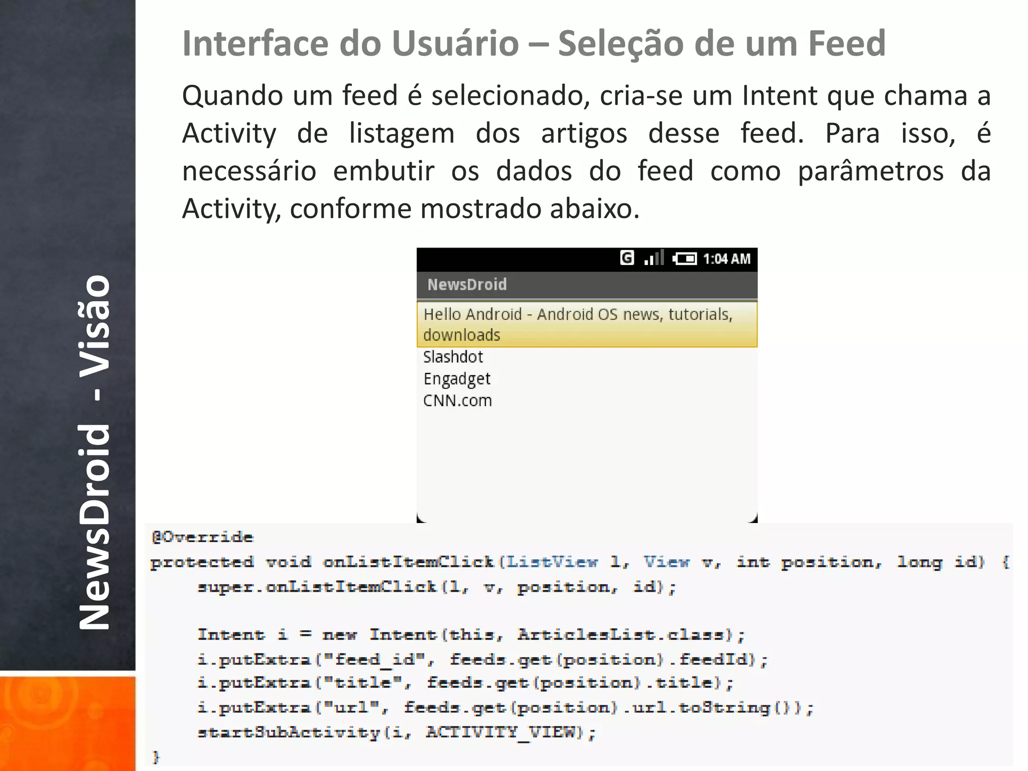 Interface do Usuário – Seleção de um Feed
                    Quando um feed é selecionado, cria-se um Intent que chama a
                    Activity de listagem dos artigos desse feed. Para isso, é
                    necessário embutir os dados do feed como parâmetros da
                    Activity, conforme mostrado abaixo.
NewsDroid - Visão
 