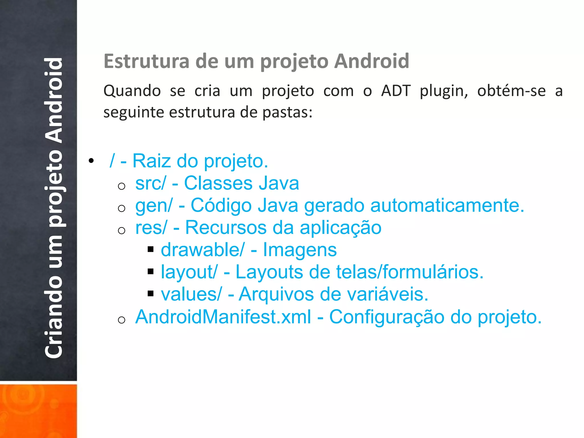 Criando um projeto Android    Estrutura de um projeto Android
                              Quando se cria um projeto com o ADT plugin, obtém-se a
                              seguinte estrutura de pastas:

                             • / - Raiz do projeto.
                                o src/ - Classes Java
                                o gen/ - Código Java gerado automaticamente.
                                o res/ - Recursos da aplicação
                                     drawable/ - Imagens
                                     layout/ - Layouts de telas/formulários.
                                     values/ - Arquivos de variáveis.
                                o AndroidManifest.xml - Configuração do projeto.
 