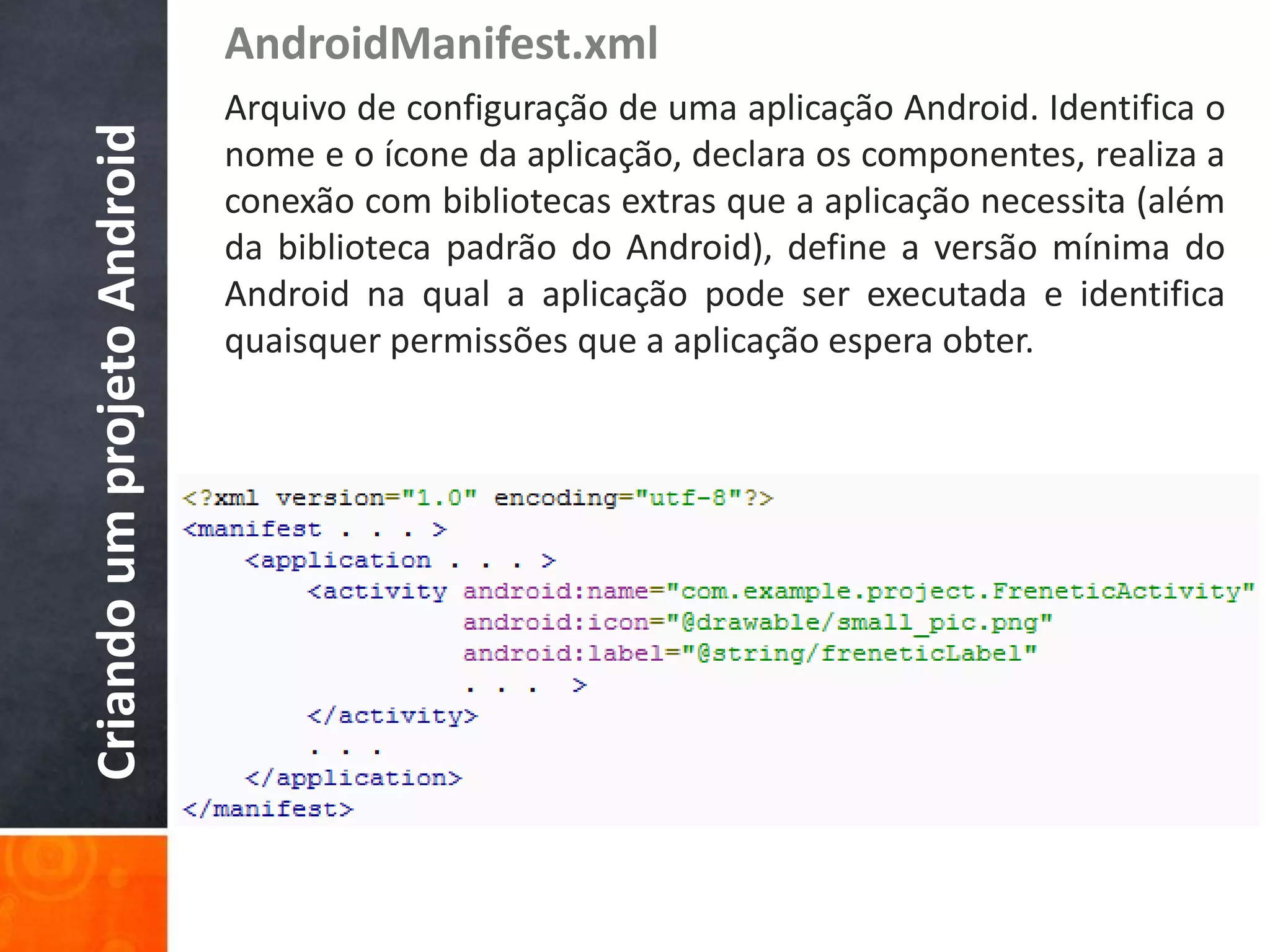 AndroidManifest.xml
Criando um projeto Android   Arquivo de configuração de uma aplicação Android. Identifica o
                             nome e o ícone da aplicação, declara os componentes, realiza a
                             conexão com bibliotecas extras que a aplicação necessita (além
                             da biblioteca padrão do Android), define a versão mínima do
                             Android na qual a aplicação pode ser executada e identifica
                             quaisquer permissões que a aplicação espera obter.
 
