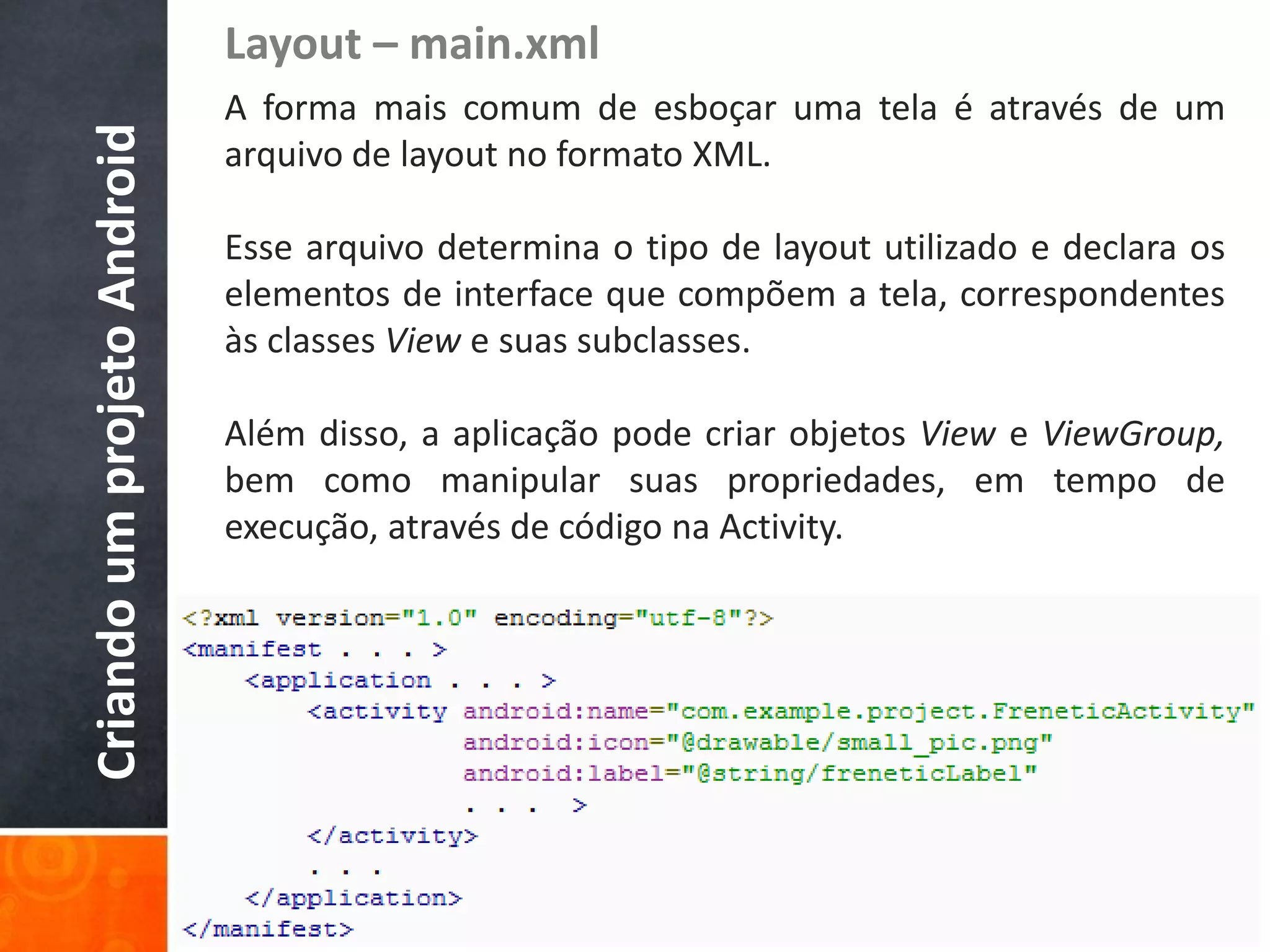 Layout – main.xml
Criando um projeto Android   A forma mais comum de esboçar uma tela é através de um
                             arquivo de layout no formato XML.

                             Esse arquivo determina o tipo de layout utilizado e declara os
                             elementos de interface que compõem a tela, correspondentes
                             às classes View e suas subclasses.

                             Além disso, a aplicação pode criar objetos View e ViewGroup,
                             bem como manipular suas propriedades, em tempo de
                             execução, através de código na Activity.
 