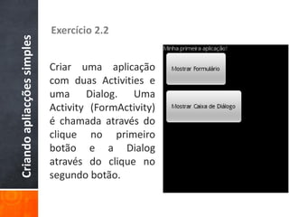 Criando apliacções simples   Exercício 2.2


                             Criar uma aplicação
                             com duas Activities e
                             uma Dialog. Uma
                             Activity (FormActivity)
                             é chamada através do
                             clique no primeiro
                             botão e a Dialog
                             através do clique no
                             segundo botão.
 
