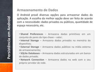Armazenamento de Dados
                          O Android provê diversas opções para armazenar dados da
Persistência em Android

                          aplicação. A escolha da melhor opção deve ser feita de acordo
                          com a necessidade: dados privados ou públicos, quantidade de
                          espaço necessário, etc.

                           • Shared Preferences – Armazena dados primitivos em um
                           conjunto de pares do tipo chave – valor;
                           • Internal Storage – Armazena dados privados na memória do
                           dispositivo;
                           • External Storage – Armazena dados públicos na mídia externa
                           de armazenamento;
                           • SQLite Databases – Armazena dados estruturados em um banco
                           de dados privado;
                           • Network Connection – Armazena dados na web com o seu
                           próprio servidor de rede.
 