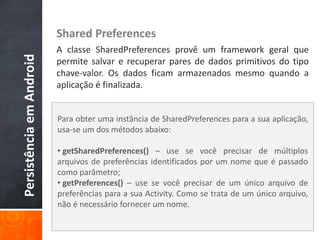 Shared Preferences
                          A classe SharedPreferences provê um framework geral que
Persistência em Android

                          permite salvar e recuperar pares de dados primitivos do tipo
                          chave-valor. Os dados ficam armazenados mesmo quando a
                          aplicação é finalizada.


                          Para obter uma instância de SharedPreferences para a sua aplicação,
                          usa-se um dos métodos abaixo:

                          • getSharedPreferences() – use se você precisar de múltiplos
                          arquivos de preferências identificados por um nome que é passado
                          como parâmetro;
                          • getPreferences() – use se você precisar de um único arquivo de
                          preferências para a sua Activity. Como se trata de um único arquivo,
                          não é necessário fornecer um nome.
 