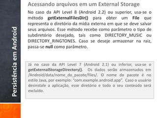 Acessando arquivos em um External Storage
                          No caso da API Level 8 (Android 2.2) ou superior, usa-se o
                          método getExternalFilesDir() para obter um File que
                          representa o diretório da mídia externa em que se deve salvar
Persistência em Android

                          seus arquivos. Esse método recebe como parâmetro o tipo de
                          subdiretório desejado, tais como DIRECTORY_MUSIC ou
                          DIRECTORY_RINGTONES. Caso se deseje armazenar na raiz,
                          passa-se null como parâmetro.


                          Já no caso da API Level 7 (Android 2.1) ou inferior, usa-se o
                          getExternalStorageDirectory(). Os dados serão armazenados em
                          /Android/data/nome_do_pacote/files/. O nome do pacote é no
                          estilo Java, por exemplo: “com.example.android.app”. Caso o usuário
                          desinstale a aplicação, esse diretório e todo o seu conteúdo será
                          excluído.
 