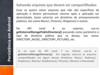 Salvando arquivos que devem ser compartilhados
                          Caso se queira salvar arquivos que não são específicos da
                          aplicação e devem permanecer mesmo após a aplicação ser
                          desinstalada, basta salvá-los em diretórios de armazenamento
Persistência em Android

                          públicos, tais como Music/, Pictures/, Ringtones/ e outros.

                          Na      API      Level      8      ou      superior,   usa-se
                          getExternalStoragePublicDirectory() passando como parâmetro o
                          tipo de diretório público que se deseja, tais como:
                          DIRECTORY_MUSIC, DIRECTORY_PICTURES, etc.


                           Já no caso da API Level 7 ou inferior, usa-se o
                           getExternalStorageDirectory(). Em seguida, salva-se os arquivos
                           compartilhados em algum desses diretórios: Music/, Podcasts/,
                           Ringtones/, Alarms/, Notifications/, Pictures/, Movies/ e Download/.
 