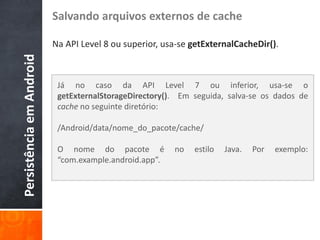 Salvando arquivos externos de cache

                          Na API Level 8 ou superior, usa-se getExternalCacheDir().
Persistência em Android


                           Já no caso da API Level 7 ou inferior, usa-se o
                           getExternalStorageDirectory(). Em seguida, salva-se os dados de
                           cache no seguinte diretório:

                           /Android/data/nome_do_pacote/cache/

                           O nome do pacote é           no   estilo   Java.   Por   exemplo:
                           “com.example.android.app”.
 