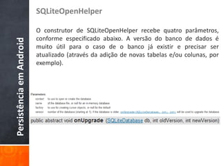 SQLiteOpenHelper

                          O construtor de SQLiteOpenHelper recebe quatro        parâmetros,
                          conforme especificado abaixo. A versão do banco       de dados é
Persistência em Android

                          muito útil para o caso de o banco já existir e        precisar ser
                          atualizado (através da adição de novas tabelas e/ou   colunas, por
                          exemplo).
 