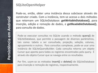 SQLiteOpenHelper

                          Pode-se, então, obter uma instância dessa subclasse através do
                          construtor criado. Com a instância, tem-se acesso a dois métodos
Persistência em Android

                          que retornam um SQLiteDatabase: getWritableDatabase(), para
                          inserção, edição e remoção de dados, e getReadableDatabase(),
                          para consulta de dados.

                           Pode-se executar consultas no SQLite usando o método query() de
                           SQLiteDatabase, que permite a passagem de diversos parâmetros,
                           tais como: tabela a ser consultada, projeção, seleção, colunas,
                           agrupamento e outros. Para consultas complexas, pode-se usar uma
                           instância de SQLiteQueryBuilder. Cada consulta retorna um objeto
                           Cursor que aponta para todos os registros encontrados pela query. É
                           através do objeto Cursor que se navega entre os resultados.

                           Por fim, usam-se os métodos insert() e delete() de SQLiteDatabase
                           para inserção e remoção de registros, respectivamente.
 