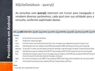 SQLiteDatabase - query()

                          As consultas com query() retornam um Cursor para navegação e
                          recebem diversos parâmetros, cada qual com sua utilidade para a
Persistência em Android

                          consulta, conforme explicitado abaixo.
 