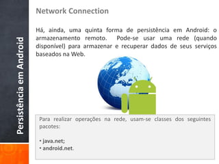 Network Connection

                          Há, ainda, uma quinta forma de persistência em Android: o
                          armazenamento remoto. Pode-se usar uma rede (quando
Persistência em Android

                          disponível) para armazenar e recuperar dados de seus serviços
                          baseados na Web.




                           Para realizar operações na rede, usam-se classes dos seguintes
                           pacotes:

                           • java.net;
                           • android.net.
 