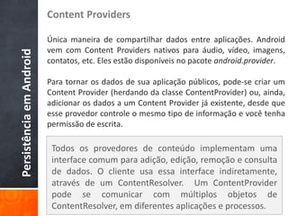 Content Providers

                          Única maneira de compartilhar dados entre aplicações. Android
                          vem com Content Providers nativos para áudio, vídeo, imagens,
Persistência em Android

                          contatos, etc. Eles estão disponíveis no pacote android.provider.

                          Para tornar os dados de sua aplicação públicos, pode-se criar um
                          Content Provider (herdando da classe ContentProvider) ou, ainda,
                          adicionar os dados a um Content Provider já existente, desde que
                          esse provedor controle o mesmo tipo de informação e você tenha
                          permissão de escrita.

                           Todos os provedores de conteúdo implementam uma
                           interface comum para adição, edição, remoção e consulta
                           de dados. O cliente usa essa interface indiretamente,
                           através de um ContentResolver. Um ContentProvider
                           pode se comunicar com múltiplos objetos de
                           ContentResolver, em diferentes aplicações e processos.
 