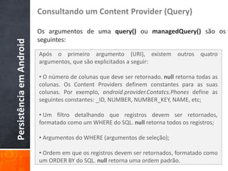 Consultando um Content Provider (Query)

                          Os argumentos de uma query() ou managedQuery() são os
                          seguintes:
Persistência em Android


                          Após o primeiro argumento (URI), existem outros quatro
                          argumentos, que são explicitados a seguir:

                          • O número de colunas que deve ser retornado. null retorna todas as
                          colunas. Os Content Providers definem constantes para as suas
                          colunas. Por exemplo, android.provider.Contatcs.Phones define as
                          seguintes constantes: _ID, NUMBER, NUMBER_KEY, NAME, etc;

                          • Um filtro detalhando que registros devem ser retornados,
                          formatado como um WHERE do SQL. null retorna todos os registros;

                          • Argumentos do WHERE (argumentos de seleção);

                          • Ordem em que os registros devem ser retornados, formatado como
                          um ORDER BY do SQL. null retorna uma ordem padrão.
 