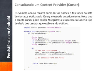 Consultando um Content Provider (Cursor)

                          O exemplo abaixo mostra como ler os nomes e telefones da lista
                          de contatos obtida pela Query mostrada anteriormente. Note que
Persistência em Android

                          o objeto cursor pode conter N registros e é necessário saber o tipo
                          de dado dos campos que estão sendo obtidos.
 