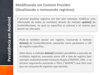 Modificando um Content Provider
Persistência em Android   (Atualizando e removendo registros)

                          É possível atualizar registros em lote (por exemplo, modificar uma
                          informação de todos os contatos) através do método update() de
                          ContentResolver, no qual se especifica as colunas e os valores que
                          devem ser alterados.


                            Pode-se também excluir um registro, invocando o método
                            delete() de ContentResolver, passando como parâmetro a URI
                            do registro específico.

                            Além disso, o método delete() também possibilita a exclusão de
                            múltiplos registros, passando como URI o tipo de registro (por
                            exemplo android.provider.Contacts.People.CONTENT_URI) e no
                            terceiro argumento passando o filtro (“WHERE”) que fará com
                            que um conjunto de registros seja excluído.
 