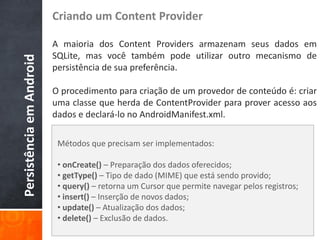 Criando um Content Provider

                          A maioria dos Content Providers armazenam seus dados em
                          SQLite, mas você também pode utilizar outro mecanismo de
Persistência em Android

                          persistência de sua preferência.

                          O procedimento para criação de um provedor de conteúdo é: criar
                          uma classe que herda de ContentProvider para prover acesso aos
                          dados e declará-lo no AndroidManifest.xml.

                           Métodos que precisam ser implementados:

                           • onCreate() – Preparação dos dados oferecidos;
                           • getType() – Tipo de dado (MIME) que está sendo provido;
                           • query() – retorna um Cursor que permite navegar pelos registros;
                           • insert() – Inserção de novos dados;
                           • update() – Atualização dos dados;
                           • delete() – Exclusão de dados.
 