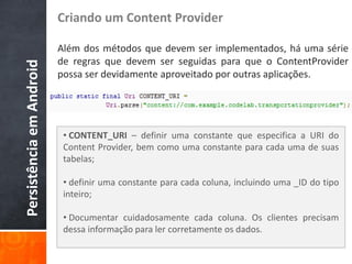 Criando um Content Provider

                          Além dos métodos que devem ser implementados, há uma série
                          de regras que devem ser seguidas para que o ContentProvider
Persistência em Android

                          possa ser devidamente aproveitado por outras aplicações.




                           • CONTENT_URI – definir uma constante que especifica a URI do
                           Content Provider, bem como uma constante para cada uma de suas
                           tabelas;

                           • definir uma constante para cada coluna, incluindo uma _ID do tipo
                           inteiro;

                           • Documentar cuidadosamente cada coluna. Os clientes precisam
                           dessa informação para ler corretamente os dados.
 