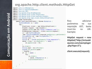 org.apache.http.client.methods.HttpGet
Comunicação em Android

                                                          Para          adicionar
                                                          parâmetros   na     sua
                                                          requisição GET, basta
                                                          inserí-los  na     URI.
                                                          Exemplo:

                                                          HttpGet request = new
                                                          HttpGet(“http://erisvald
                                                          ojunior.com/exemploget
                                                          .php?tipo=2”);

                                                          client.execute(request);
 