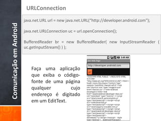 URLConnection
                         java.net.URL url = new java.net.URL(“http://developer.android.com");
Comunicação em Android

                         java.net.URLConnection uc = url.openConnection();

                         BufferedReader br = new BufferedReader( new InputStreamReader (
                         uc.getInputStream() ) );



                             Faça uma aplicação
                             que exiba o código-
                             fonte de uma página
                             qualquer        cujo
                             endereço é digitado
                             em um EditText.
 