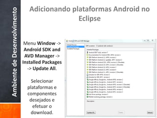 Adicionando plataformas Android no
Ambiente de Desenvolvimento
                                               Eclipse


                               Menu Window ->
                               Android SDK and
                               AVD Manager ->
                              Installed Packages
                                -> Update All.

                                  Selecionar
                                plataformas e
                                componentes
                                 desejados e
                                   efetuar o
                                 download.
 