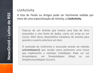 NewsDroid – Leitor de RSS   ListActivity
                            A lista de Feeds ou Artigos pode ser facilmente exibida por
                            meio de uma especialização de Activity, o ListActivity.


                               Trata-se de um Activity que mostra uma lista de itens
                               associados a uma fonte de dados, como um array ou um
                               Cursor. Além disso, disponibiliza tratadores de eventos para
                               quando o usuário seleciona um item.

                               O conteúdo do ListActivity é associado através do método
                               setListAdapter() que recebe como parâmetro uma classe
                               que implementa a interface ListAdapter. Pode ser um
                               ArrayAdapter, um SimpleAdapter (Map) ou um
                               SimpleCursorAdapter (Cursor).
 