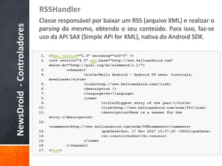 RSSHandler
NewsDroid - Controladores   Classe responsável por baixar um RSS (arquivo XML) e realizar o
                            parsing do mesmo, obtendo o seu conteúdo. Para isso, faz-se
                            uso da API SAX (Simple API for XML), nativa do Android SDK.
 