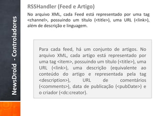 RSSHandler (Feed e Artigo)
NewsDroid - Controladores   No arquivo XML, cada Feed está representado por uma tag
                            <channel>, possuindo um título (<title>), uma URL (<link>),
                            além de descrição e linguagem.




                                 Para cada feed, há um conjunto de artigos. No
                                 arquivo XML, cada artigo está representado por
                                 uma tag <item>, possuindo um título (<title>), uma
                                 URL (<link>), uma descrição (equivalente ao
                                 conteúdo do artigo e representada pela tag
                                 <description>),      URL    de       comentários
                                 (<comments>), data de publicação (<pubDate>) e
                                 o criador (<dc:creator).
 