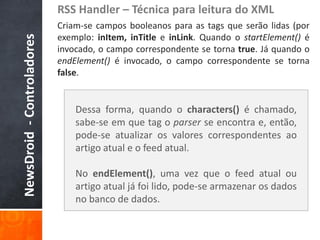 RSS Handler – Técnica para leitura do XML
                            Criam-se campos booleanos para as tags que serão lidas (por
                            exemplo: inItem, inTitle e inLink. Quando o startElement() é
NewsDroid - Controladores
                            invocado, o campo correspondente se torna true. Já quando o
                            endElement() é invocado, o campo correspondente se torna
                            false.


                                Dessa forma, quando o characters() é chamado,
                                sabe-se em que tag o parser se encontra e, então,
                                pode-se atualizar os valores correspondentes ao
                                artigo atual e o feed atual.

                                No endElement(), uma vez que o feed atual ou
                                artigo atual já foi lido, pode-se armazenar os dados
                                no banco de dados.
 