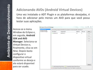 Ambiente de Desenvolvimento      Adicionando AVDs (Android Virtual Devices)
                                 Uma vez instalado o ADT Plugin e as plataformas desejadas, é
                                 hora de adicionar pelo menos um AVD para que você possa
                                 testar suas aplicações.

                              Acessa-se o menu
                              Window do Eclipse e,
                              em seguida, Android
                              SDK and AVD
                              Manager. Seleciona-se
                              Virtual Devices e,
                              finalmente, clica-se em
                              New. Depois basta
                              configurar o
                              dispositivo virtual
                              conforme se deseja e
                              ele estará disponível
                              para ser usado.
 