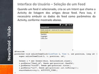 Interface do Usuário – Seleção de um Feed
                    Quando um feed é selecionado, cria-se um Intent que chama a
                    Activity de listagem dos artigos desse feed. Para isso, é
                    necessário embutir os dados do feed como parâmetros da
                    Activity, conforme mostrado abaixo.
NewsDroid - Visão
 