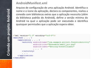 AndroidManifest.xml
Criando um projeto Android   Arquivo de configuração de uma aplicação Android. Identifica o
                             nome e o ícone da aplicação, declara os componentes, realiza a
                             conexão com bibliotecas extras que a aplicação necessita (além
                             da biblioteca padrão do Android), define a versão mínima do
                             Android na qual a aplicação pode ser executada e identifica
                             quaisquer permissões que a aplicação espera obter.
 