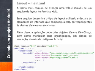 Layout – main.xml
Criando um projeto Android   A forma mais comum de esboçar uma tela é através de um
                             arquivo de layout no formato XML.

                             Esse arquivo determina o tipo de layout utilizado e declara os
                             elementos de interface que compõem a tela, correspondentes
                             às classes View e suas subclasses.

                             Além disso, a aplicação pode criar objetos View e ViewGroup,
                             bem como manipular suas propriedades, em tempo de
                             execução, através de código na Activity.
 