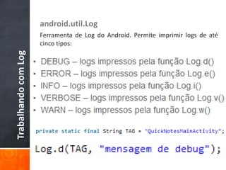 android.util.Log
                      Ferramenta de Log do Android. Permite imprimir logs de até
                      cinco tipos:
Trabalhando com Log
 