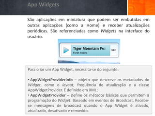 App Widgets

              São aplicações em miniatura que podem ser embutidas em
              outras aplicações (como a Home) e receber atualizações
              periódicas. São referenciadas como Widgets na interface do
              usuário.
App Widgets




              Para criar um App Widget, necessita-se do seguinte:

              • AppWidgetProviderInfo – objeto que descreve os metadados do
              Widget, como o layout, frequência de atualização e a classe
              AppWidgetProvider. É definido em XML;
              • AppWidgetProvider – Define os métodos básicos que permitem a
              programação do Widget. Baseado em eventos de Broadcast. Recebe-
              se mensagens de broadcast quando o App Widget é ativado,
              atualizado, desativado e removido.
 