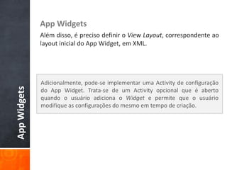 App Widgets
              Além disso, é preciso definir o View Layout, correspondente ao
              layout inicial do App Widget, em XML.




              Adicionalmente, pode-se implementar uma Activity de configuração
App Widgets




              do App Widget. Trata-se de um Activity opcional que é aberto
              quando o usuário adiciona o Widget e permite que o usuário
              modifique as configurações do mesmo em tempo de criação.
 