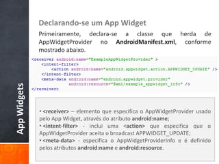 Declarando-se um App Widget
              Primeiramente, declara-se a classe que herda de
              AppWidgetProvider no AndroidManifest.xml, conforme
              mostrado abaixo.
App Widgets




              • <receiver> – elemento que especifica o AppWidgetProvider usado
              pelo App Widget, através do atributo android:name;
              • <intent-filter> - inclui uma <action> que especifica que o
              AppWidgetProvider aceita o broadcast APPWIDGET_UPDATE;
              • <meta-data> - especifica o AppWidgetProviderInfo e é definido
              pelos atributos android:name e android:resource.
 
