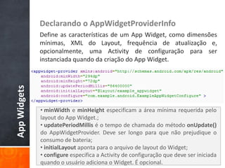 Declarando o AppWidgetProviderInfo
              Define as características de um App Widget, como dimensões
              mínimas, XML do Layout, frequência de atualização e,
              opcionalmente, uma Activity de configuração para ser
              instanciada quando da criação do App Widget.
App Widgets




              • minWidth e minHeight especificam a área mínima requerida pelo
              layout do App Widget.;
              • updatePeriodMillis é o tempo de chamada do método onUpdate()
              do AppWidgetProvider. Deve ser longo para que não prejudique o
              consumo de bateria;
              • initialLayout aponta para o arquivo de layout do Widget;
              • configure especifica a Activity de configuração que deve ser iniciada
              quando o usuário adiciona o Widget. É opcional.
 